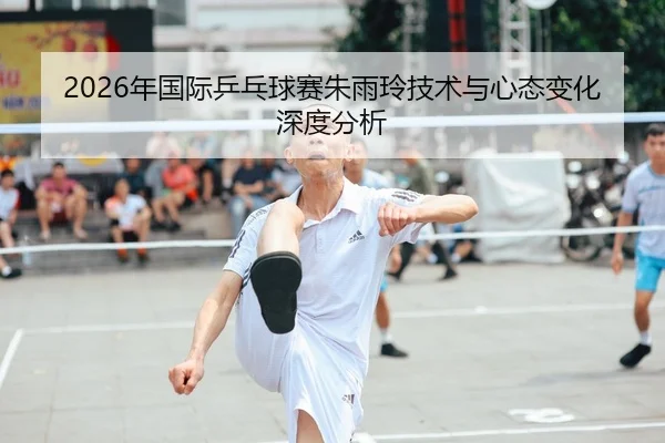 2026年国际乒乓球赛朱雨玲技术与心态变化深度分析