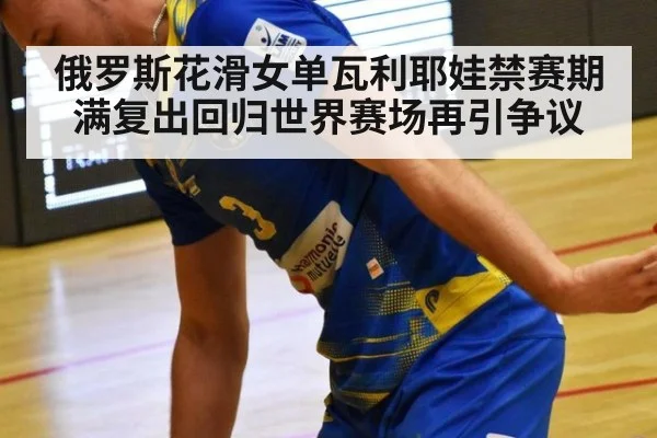 俄罗斯花滑女单瓦利耶娃禁赛期满复出回归世界赛场再引争议